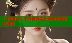 51漫画永久下载神器轻松畅享海量精彩漫画