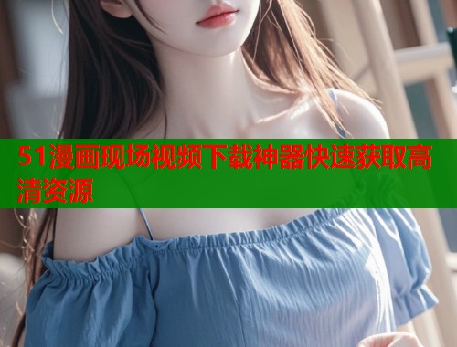 51漫画现场视频下载神器快速获取高清资源  第1张