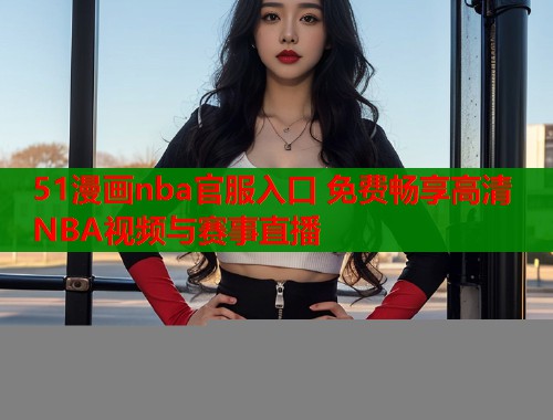 51漫画nba官服入口 免费畅享高清NBA视频与赛事直播  第1张