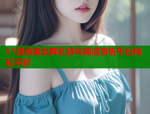 51漫画美女胸乳特写高清赏析平台精彩不断  第1张