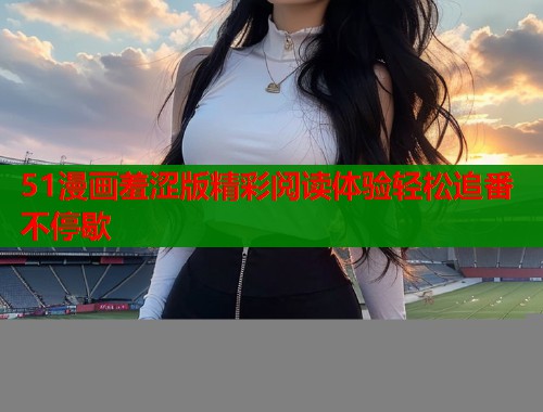 51漫画羞涩版精彩阅读体验轻松追番不停歇  第1张