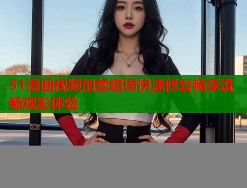 51漫画视频加载错误快速修复畅享流畅观影体验  第1张